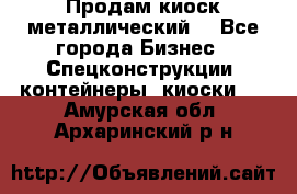 Продам киоск металлический  - Все города Бизнес » Спецконструкции, контейнеры, киоски   . Амурская обл.,Архаринский р-н